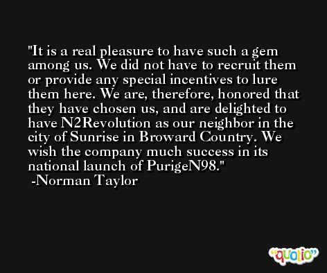 It is a real pleasure to have such a gem among us. We did not have to recruit them or provide any special incentives to lure them here. We are, therefore, honored that they have chosen us, and are delighted to have N2Revolution as our neighbor in the city of Sunrise in Broward Country. We wish the company much success in its national launch of PurigeN98. -Norman Taylor