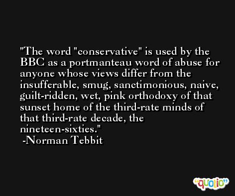 The word 'conservative' is used by the BBC as a portmanteau word of abuse for anyone whose views differ from the insufferable, smug, sanctimonious, naive, guilt-ridden, wet, pink orthodoxy of that sunset home of the third-rate minds of that third-rate decade, the nineteen-sixties. -Norman Tebbit