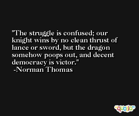 The struggle is confused; our knight wins by no clean thrust of lance or sword, but the dragon somehow poops out, and decent democracy is victor. -Norman Thomas