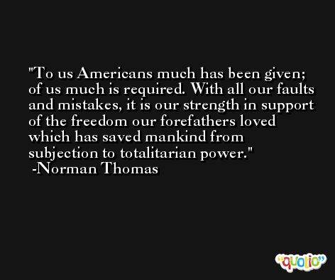 To us Americans much has been given; of us much is required. With all our faults and mistakes, it is our strength in support of the freedom our forefathers loved which has saved mankind from subjection to totalitarian power. -Norman Thomas