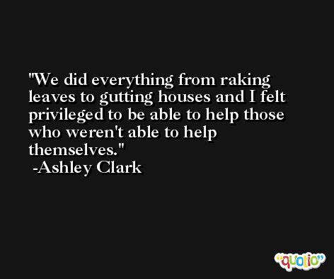 We did everything from raking leaves to gutting houses and I felt privileged to be able to help those who weren't able to help themselves. -Ashley Clark