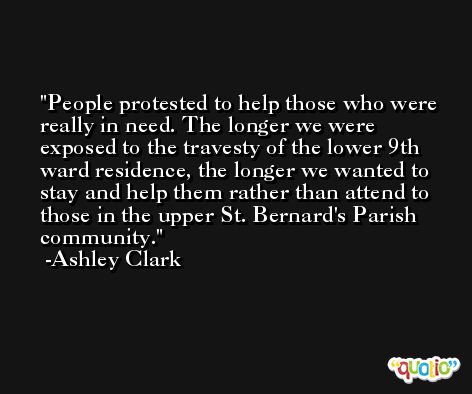 People protested to help those who were really in need. The longer we were exposed to the travesty of the lower 9th ward residence, the longer we wanted to stay and help them rather than attend to those in the upper St. Bernard's Parish community. -Ashley Clark