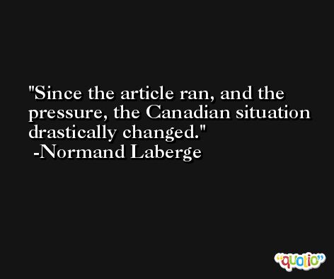 Since the article ran, and the pressure, the Canadian situation drastically changed. -Normand Laberge