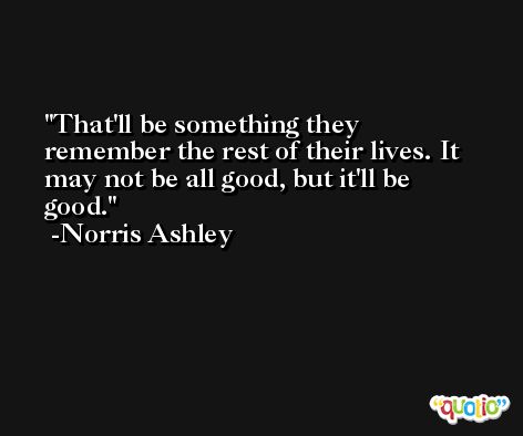 That'll be something they remember the rest of their lives. It may not be all good, but it'll be good. -Norris Ashley