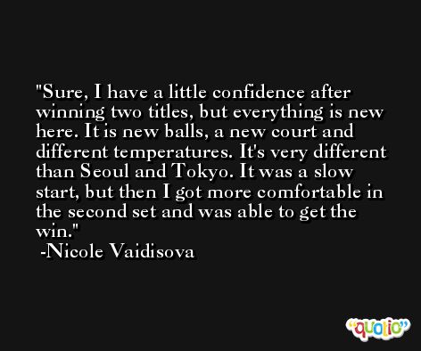 Sure, I have a little confidence after winning two titles, but everything is new here. It is new balls, a new court and different temperatures. It's very different than Seoul and Tokyo. It was a slow start, but then I got more comfortable in the second set and was able to get the win. -Nicole Vaidisova