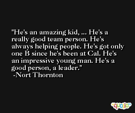 He's an amazing kid, ... He's a really good team person. He's always helping people. He's got only one B since he's been at Cal. He's an impressive young man. He's a good person, a leader. -Nort Thornton