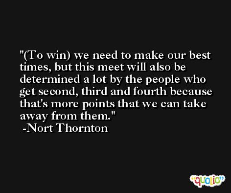 (To win) we need to make our best times, but this meet will also be determined a lot by the people who get second, third and fourth because that's more points that we can take away from them. -Nort Thornton