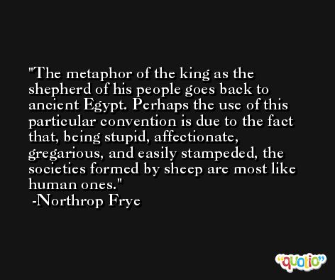 The metaphor of the king as the shepherd of his people goes back to ancient Egypt. Perhaps the use of this particular convention is due to the fact that, being stupid, affectionate, gregarious, and easily stampeded, the societies formed by sheep are most like human ones. -Northrop Frye