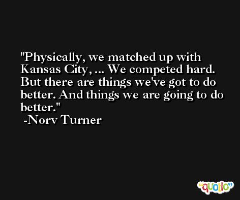 Physically, we matched up with Kansas City, ... We competed hard. But there are things we've got to do better. And things we are going to do better. -Norv Turner