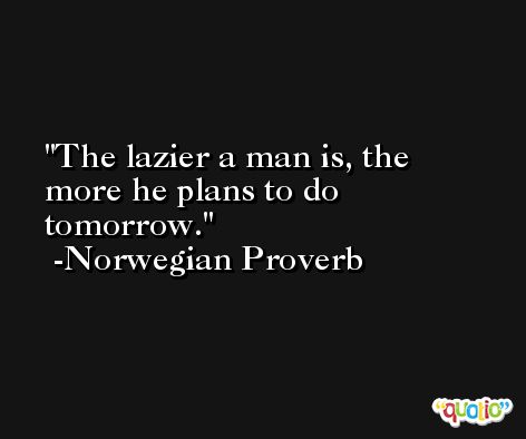 The lazier a man is, the more he plans to do tomorrow. -Norwegian Proverb