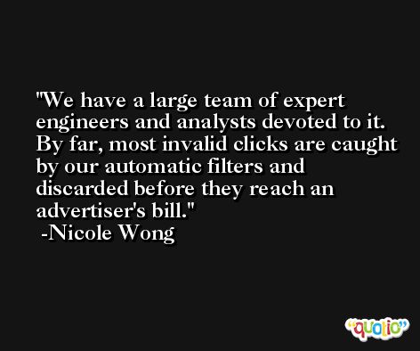 We have a large team of expert engineers and analysts devoted to it. By far, most invalid clicks are caught by our automatic filters and discarded before they reach an advertiser's bill. -Nicole Wong