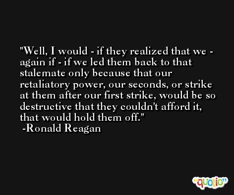 Well, I would - if they realized that we - again if - if we led them back to that stalemate only because that our retaliatory power, our seconds, or strike at them after our first strike, would be so destructive that they couldn't afford it, that would hold them off. -Ronald Reagan