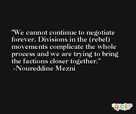 We cannot continue to negotiate forever. Divisions in the (rebel) movements complicate the whole process and we are trying to bring the factions closer together. -Noureddine Mezni