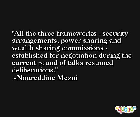 All the three frameworks - security arrangements, power sharing and wealth sharing commissions - established for negotiation during the current round of talks resumed deliberations. -Noureddine Mezni