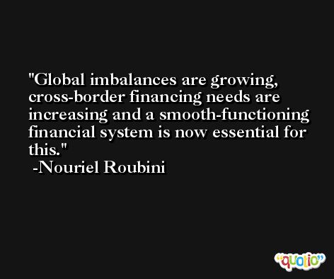 Global imbalances are growing, cross-border financing needs are increasing and a smooth-functioning financial system is now essential for this. -Nouriel Roubini