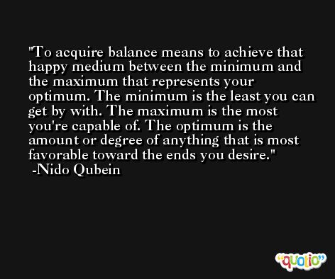 To acquire balance means to achieve that happy medium between the minimum and the maximum that represents your optimum. The minimum is the least you can get by with. The maximum is the most you're capable of. The optimum is the amount or degree of anything that is most favorable toward the ends you desire. -Nido Qubein
