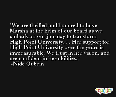 We are thrilled and honored to have Marsha at the helm of our board as we embark on our journey to transform High Point University, ... Her support for High Point University over the years is immeasurable. We trust in her vision, and are confident in her abilities. -Nido Qubein