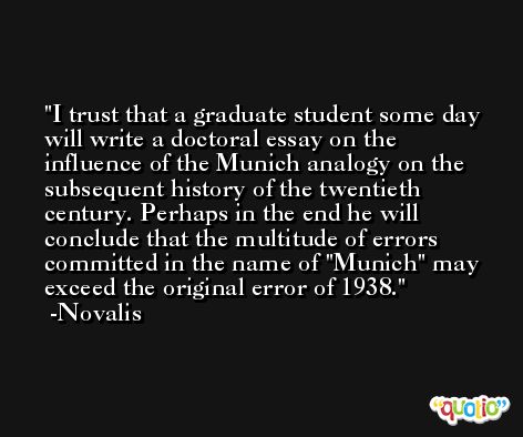 I trust that a graduate student some day will write a doctoral essay on the influence of the Munich analogy on the subsequent history of the twentieth century. Perhaps in the end he will conclude that the multitude of errors committed in the name of 