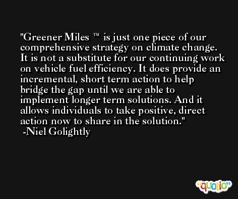 Greener Miles ™ is just one piece of our comprehensive strategy on climate change. It is not a substitute for our continuing work on vehicle fuel efficiency. It does provide an incremental, short term action to help bridge the gap until we are able to implement longer term solutions. And it allows individuals to take positive, direct action now to share in the solution. -Niel Golightly