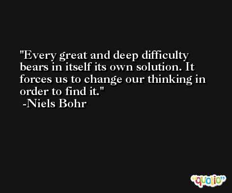 Every great and deep difficulty bears in itself its own solution. It forces us to change our thinking in order to find it. -Niels Bohr