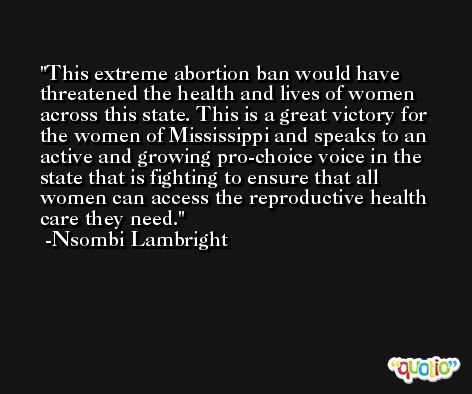 This extreme abortion ban would have threatened the health and lives of women across this state. This is a great victory for the women of Mississippi and speaks to an active and growing pro-choice voice in the state that is fighting to ensure that all women can access the reproductive health care they need. -Nsombi Lambright