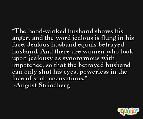 The hood-winked husband shows his anger, and the word jealous is flung in his face. Jealous husband equals betrayed husband. And there are women who look upon jealousy as synonymous with impotence, so that the betrayed husband can only shut his eyes, powerless in the face of such accusations. -August Strindberg