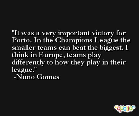 It was a very important victory for Porto. In the Champions League the smaller teams can beat the biggest. I think in Europe, teams play differently to how they play in their league. -Nuno Gomes