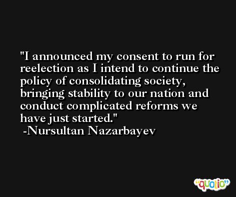 I announced my consent to run for reelection as I intend to continue the policy of consolidating society, bringing stability to our nation and conduct complicated reforms we have just started. -Nursultan Nazarbayev