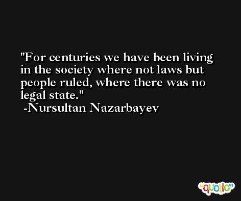 For centuries we have been living in the society where not laws but people ruled, where there was no legal state. -Nursultan Nazarbayev