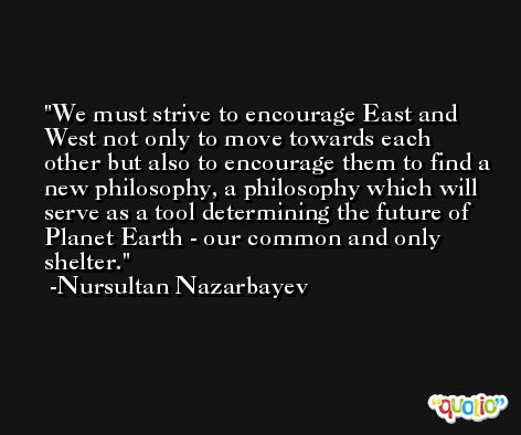 We must strive to encourage East and West not only to move towards each other but also to encourage them to find a new philosophy, a philosophy which will serve as a tool determining the future of Planet Earth - our common and only shelter. -Nursultan Nazarbayev