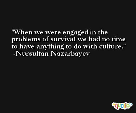 When we were engaged in the problems of survival we had no time to have anything to do with culture. -Nursultan Nazarbayev
