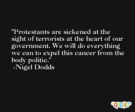 Protestants are sickened at the sight of terrorists at the heart of our government. We will do everything we can to expel this cancer from the body politic. -Nigel Dodds