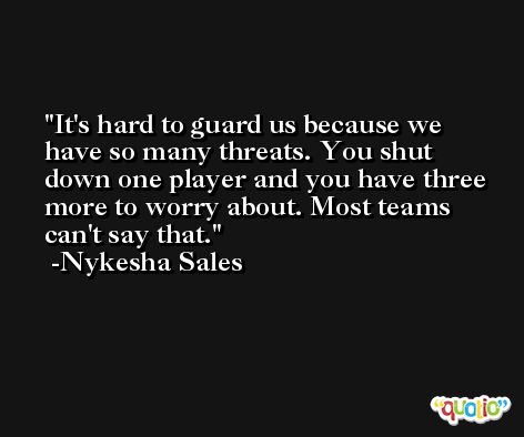 It's hard to guard us because we have so many threats. You shut down one player and you have three more to worry about. Most teams can't say that. -Nykesha Sales