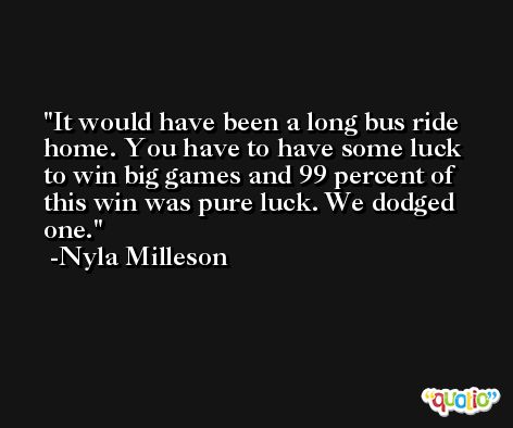 It would have been a long bus ride home. You have to have some luck to win big games and 99 percent of this win was pure luck. We dodged one. -Nyla Milleson