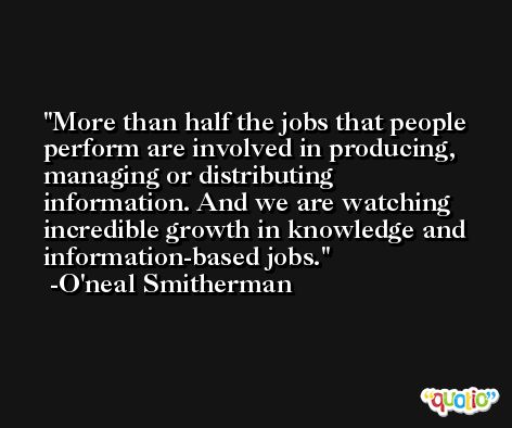More than half the jobs that people perform are involved in producing, managing or distributing information. And we are watching incredible growth in knowledge and information-based jobs. -O'neal Smitherman