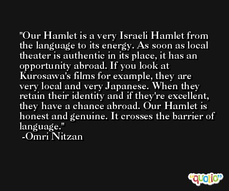 Our Hamlet is a very Israeli Hamlet from the language to its energy. As soon as local theater is authentic in its place, it has an opportunity abroad. If you look at Kurosawa's films for example, they are very local and very Japanese. When they retain their identity and if they're excellent, they have a chance abroad. Our Hamlet is honest and genuine. It crosses the barrier of language. -Omri Nitzan