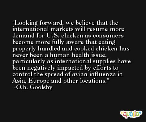 Looking forward, we believe that the international markets will resume more demand for U.S. chicken as consumers become more fully aware that eating properly handled and cooked chicken has never been a human health issue, particularly as international supplies have been negatively impacted by efforts to control the spread of avian influenza in Asia, Europe and other locations. -O.b. Goolsby