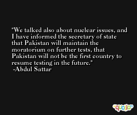 We talked also about nuclear issues, and I have informed the secretary of state that Pakistan will maintain the moratorium on further tests, that Pakistan will not be the first country to resume testing in the future. -Abdul Sattar