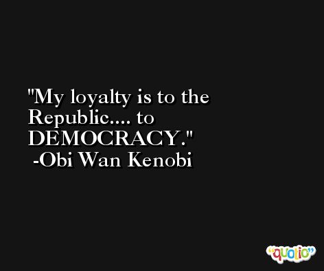 My loyalty is to the Republic.... to DEMOCRACY. -Obi Wan Kenobi