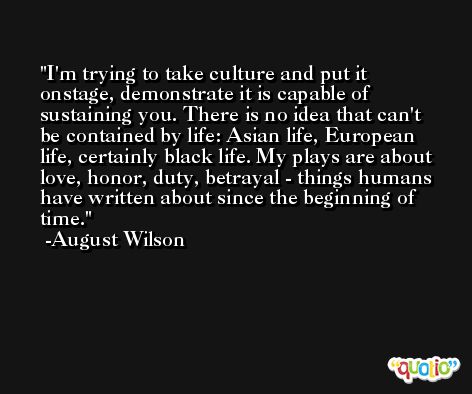 I'm trying to take culture and put it onstage, demonstrate it is capable of sustaining you. There is no idea that can't be contained by life: Asian life, European life, certainly black life. My plays are about love, honor, duty, betrayal - things humans have written about since the beginning of time. -August Wilson
