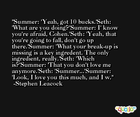 Summer: 'Yeah, got 10 bucks.'Seth: 'What are you doing?'Summer: I' know you're afraid, Cohen.'Seth: 'Yeah, that you're going to fall, don't go up there.'Summer: 'What your break-up is missing is a key ingredent. The only ingredient, really.'Seth: 'Which is?'Summer: 'That you don't love me anymore.'Seth: 'Summer...'Summer: 'Look, I love you this much, and I w. -Stephen Leacock