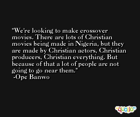 We're looking to make crossover movies. There are lots of Christian movies being made in Nigeria, but they are made by Christian actors, Christian producers, Christian everything. But because of that a lot of people are not going to go near them. -Ope Banwo
