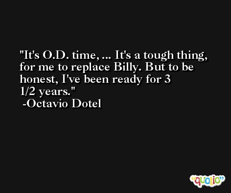 It's O.D. time, ... It's a tough thing, for me to replace Billy. But to be honest, I've been ready for 3 1/2 years. -Octavio Dotel