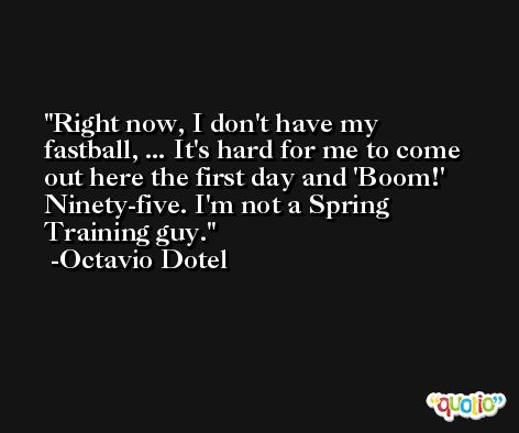 Right now, I don't have my fastball, ... It's hard for me to come out here the first day and 'Boom!' Ninety-five. I'm not a Spring Training guy. -Octavio Dotel