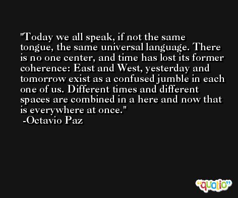 Today we all speak, if not the same tongue, the same universal language. There is no one center, and time has lost its former coherence: East and West, yesterday and tomorrow exist as a confused jumble in each one of us. Different times and different spaces are combined in a here and now that is everywhere at once. -Octavio Paz
