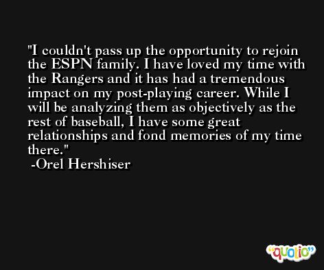 I couldn't pass up the opportunity to rejoin the ESPN family. I have loved my time with the Rangers and it has had a tremendous impact on my post-playing career. While I will be analyzing them as objectively as the rest of baseball, I have some great relationships and fond memories of my time there. -Orel Hershiser