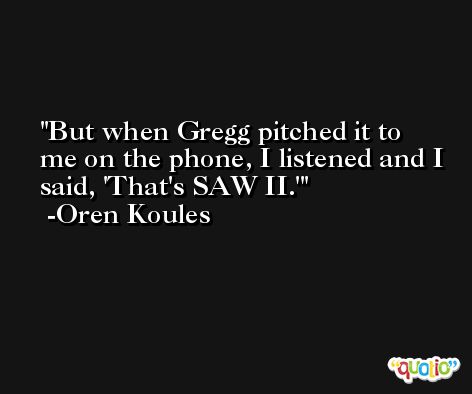 But when Gregg pitched it to me on the phone, I listened and I said, 'That's SAW II.' -Oren Koules