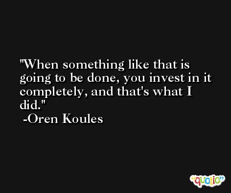 When something like that is going to be done, you invest in it completely, and that's what I did. -Oren Koules