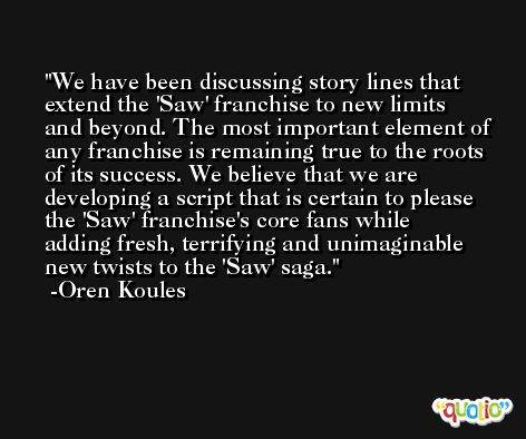 We have been discussing story lines that extend the 'Saw' franchise to new limits and beyond. The most important element of any franchise is remaining true to the roots of its success. We believe that we are developing a script that is certain to please the 'Saw' franchise's core fans while adding fresh, terrifying and unimaginable new twists to the 'Saw' saga. -Oren Koules