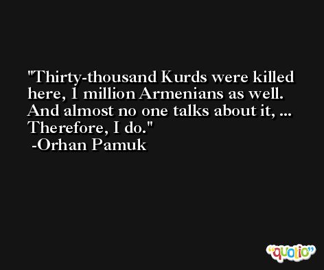 Thirty-thousand Kurds were killed here, 1 million Armenians as well. And almost no one talks about it, ... Therefore, I do. -Orhan Pamuk